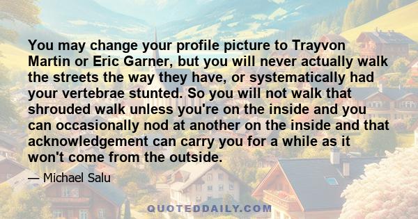 You may change your profile picture to Trayvon Martin or Eric Garner, but you will never actually walk the streets the way they have, or systematically had your vertebrae stunted. So you will not walk that shrouded walk 