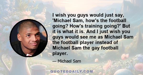 I wish you guys would just say, 'Michael Sam, how's the football going? How's training going?' But it is what it is. And I just wish you guys would see me as Michael Sam the football player instead of Michael Sam the