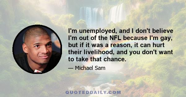 I'm unemployed, and I don't believe I'm out of the NFL because I'm gay, but if it was a reason, it can hurt their livelihood, and you don't want to take that chance.