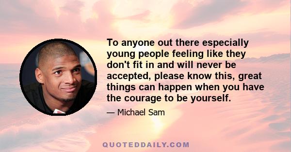 To anyone out there especially young people feeling like they don't fit in and will never be accepted, please know this, great things can happen when you have the courage to be yourself.