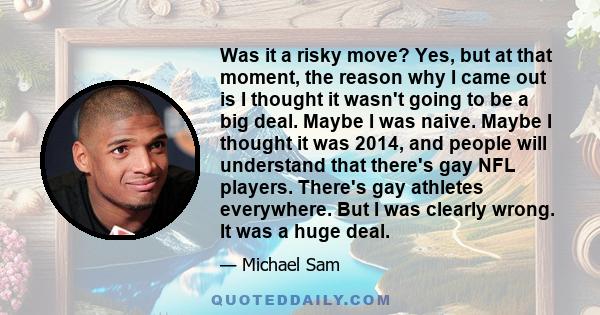 Was it a risky move? Yes, but at that moment, the reason why I came out is I thought it wasn't going to be a big deal. Maybe I was naive. Maybe I thought it was 2014, and people will understand that there's gay NFL