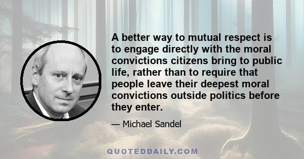 A better way to mutual respect is to engage directly with the moral convictions citizens bring to public life, rather than to require that people leave their deepest moral convictions outside politics before they enter.