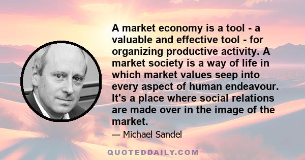 A market economy is a tool - a valuable and effective tool - for organizing productive activity. A market society is a way of life in which market values seep into every aspect of human endeavour. It's a place where