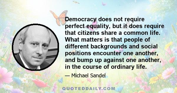 Democracy does not require perfect equality, but it does require that citizens share a common life. What matters is that people of different backgrounds and social positions encounter one another, and bump up against