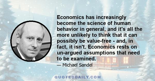 Economics has increasingly become the science of human behavior in general, and it's all the more unlikely to think that it can possibly be value-free - and, in fact, it isn't. Economics rests on un-argued assumptions