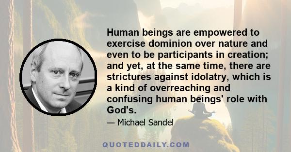 Human beings are empowered to exercise dominion over nature and even to be participants in creation; and yet, at the same time, there are strictures against idolatry, which is a kind of overreaching and confusing human