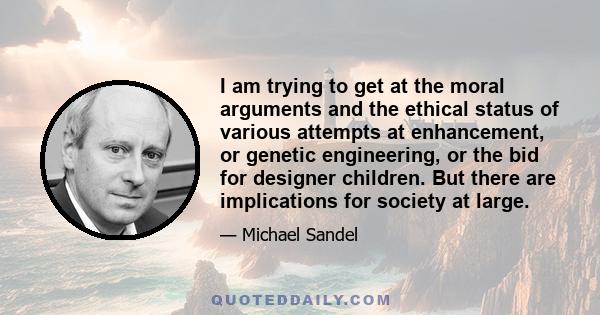 I am trying to get at the moral arguments and the ethical status of various attempts at enhancement, or genetic engineering, or the bid for designer children. But there are implications for society at large.