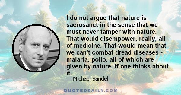 I do not argue that nature is sacrosanct in the sense that we must never tamper with nature. That would disempower, really, all of medicine. That would mean that we can't combat dread diseases - malaria, polio, all of