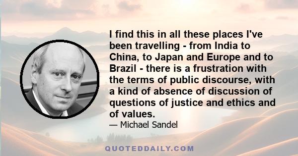 I find this in all these places I've been travelling - from India to China, to Japan and Europe and to Brazil - there is a frustration with the terms of public discourse, with a kind of absence of discussion of