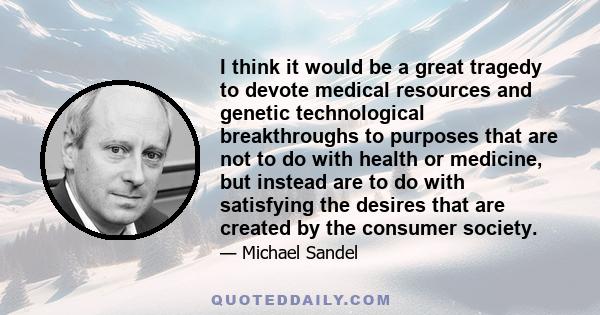 I think it would be a great tragedy to devote medical resources and genetic technological breakthroughs to purposes that are not to do with health or medicine, but instead are to do with satisfying the desires that are