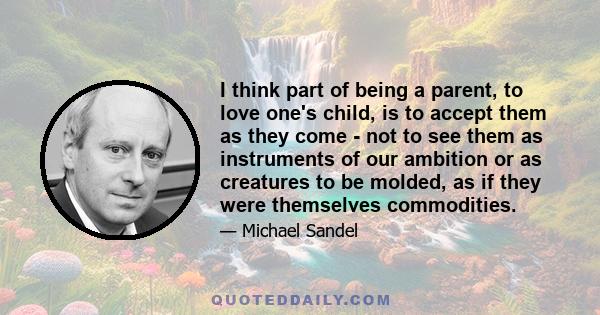 I think part of being a parent, to love one's child, is to accept them as they come - not to see them as instruments of our ambition or as creatures to be molded, as if they were themselves commodities.