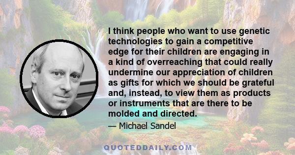 I think people who want to use genetic technologies to gain a competitive edge for their children are engaging in a kind of overreaching that could really undermine our appreciation of children as gifts for which we