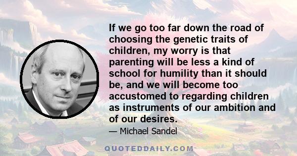 If we go too far down the road of choosing the genetic traits of children, my worry is that parenting will be less a kind of school for humility than it should be, and we will become too accustomed to regarding children 