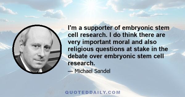 I'm a supporter of embryonic stem cell research. I do think there are very important moral and also religious questions at stake in the debate over embryonic stem cell research.