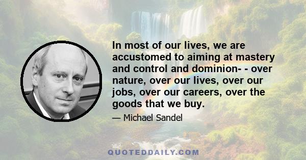 In most of our lives, we are accustomed to aiming at mastery and control and dominion- - over nature, over our lives, over our jobs, over our careers, over the goods that we buy.