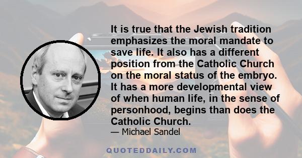 It is true that the Jewish tradition emphasizes the moral mandate to save life. It also has a different position from the Catholic Church on the moral status of the embryo. It has a more developmental view of when human 