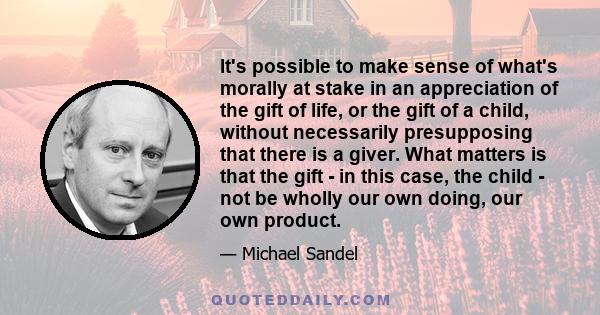 It's possible to make sense of what's morally at stake in an appreciation of the gift of life, or the gift of a child, without necessarily presupposing that there is a giver. What matters is that the gift - in this