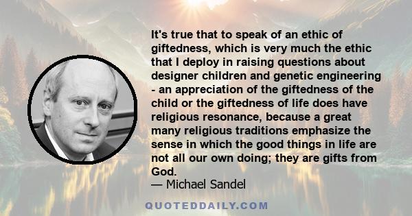 It's true that to speak of an ethic of giftedness, which is very much the ethic that I deploy in raising questions about designer children and genetic engineering - an appreciation of the giftedness of the child or the