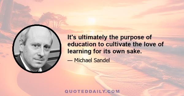 It's ultimately the purpose of education to cultivate the love of learning for its own sake.