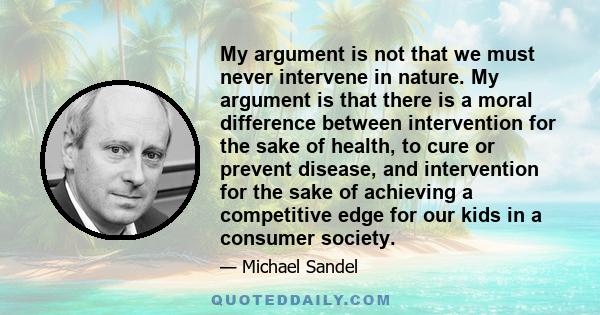 My argument is not that we must never intervene in nature. My argument is that there is a moral difference between intervention for the sake of health, to cure or prevent disease, and intervention for the sake of