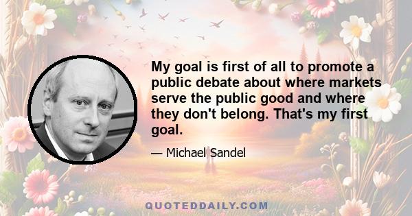 My goal is first of all to promote a public debate about where markets serve the public good and where they don't belong. That's my first goal.