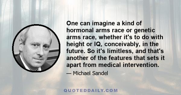 One can imagine a kind of hormonal arms race or genetic arms race, whether it's to do with height or IQ, conceivably, in the future. So it's limitless, and that's another of the features that sets it apart from medical