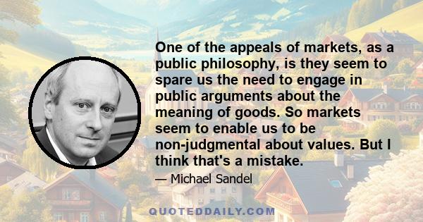 One of the appeals of markets, as a public philosophy, is they seem to spare us the need to engage in public arguments about the meaning of goods. So markets seem to enable us to be non-judgmental about values. But I