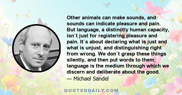 Other animals can make sounds, and sounds can indicate pleasure and pain. But language, a distinctly human capacity, isn´t just for registering pleasure and pain. It´s about declaring what is just and what is unjust,