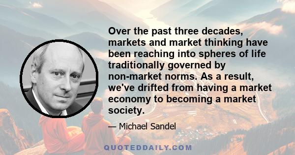 Over the past three decades, markets and market thinking have been reaching into spheres of life traditionally governed by non-market norms. As a result, we've drifted from having a market economy to becoming a market