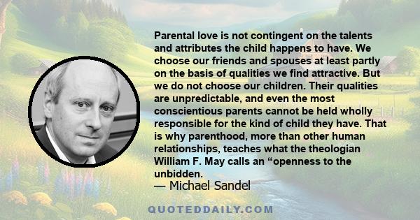 Parental love is not contingent on the talents and attributes the child happens to have. We choose our friends and spouses at least partly on the basis of qualities we find attractive. But we do not choose our children. 