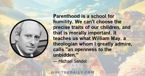 Parenthood is a school for humility. We can't choose the precise traits of our children, and that is morally important. It teaches us what William May, a theologian whom I greatly admire, calls an openness to the