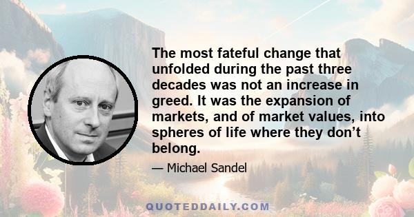 The most fateful change that unfolded during the past three decades was not an increase in greed. It was the expansion of markets, and of market values, into spheres of life where they don’t belong.