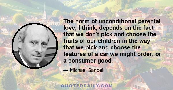 The norm of unconditional parental love, I think, depends on the fact that we don't pick and choose the traits of our children in the way that we pick and choose the features of a car we might order, or a consumer good.