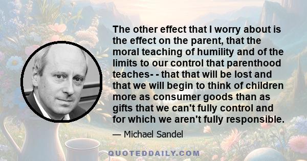 The other effect that I worry about is the effect on the parent, that the moral teaching of humility and of the limits to our control that parenthood teaches- - that that will be lost and that we will begin to think of