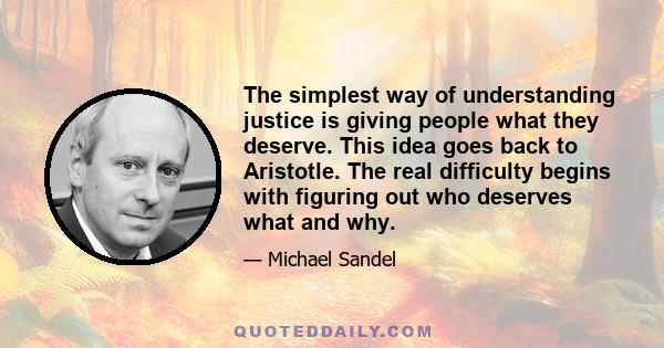 The simplest way of understanding justice is giving people what they deserve. This idea goes back to Aristotle. The real difficulty begins with figuring out who deserves what and why.