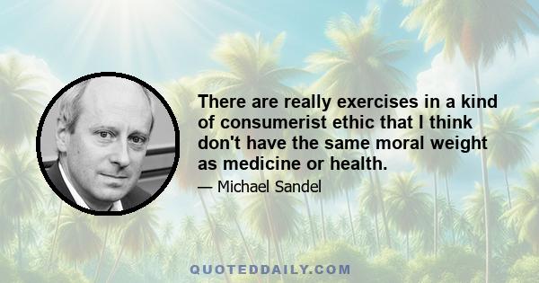 There are really exercises in a kind of consumerist ethic that I think don't have the same moral weight as medicine or health.