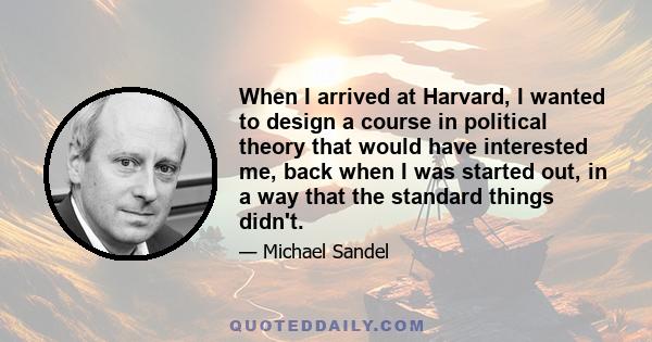 When I arrived at Harvard, I wanted to design a course in political theory that would have interested me, back when I was started out, in a way that the standard things didn't.