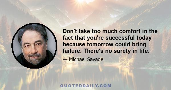 Don't take too much comfort in the fact that you're successful today because tomorrow could bring failure. There's no surety in life.