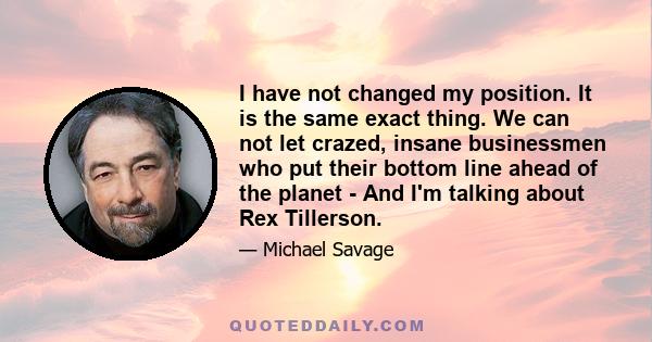 I have not changed my position. It is the same exact thing. We can not let crazed, insane businessmen who put their bottom line ahead of the planet - And I'm talking about Rex Tillerson.