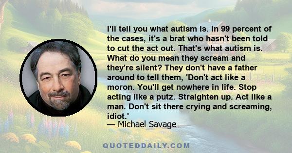 I'll tell you what autism is. In 99 percent of the cases, it's a brat who hasn't been told to cut the act out. That's what autism is. What do you mean they scream and they're silent? They don't have a father around to