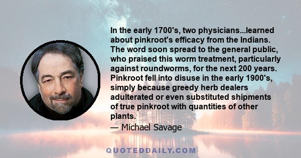 In the early 1700's, two physicians...learned about pinkroot's efficacy from the Indians. The word soon spread to the general public, who praised this worm treatment, particularly against roundworms, for the next 200