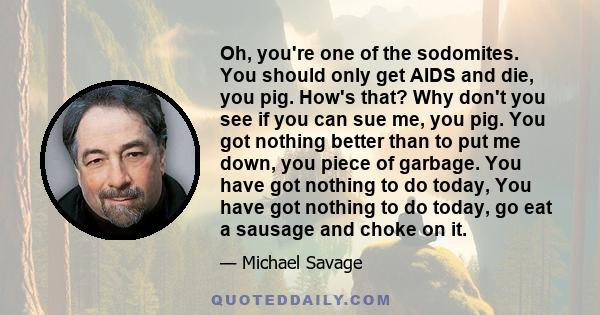 Oh, you're one of the sodomites. You should only get AIDS and die, you pig. How's that? Why don't you see if you can sue me, you pig. You got nothing better than to put me down, you piece of garbage. You have got