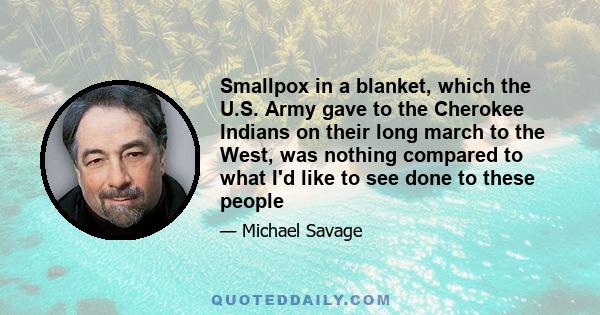 Smallpox in a blanket, which the U.S. Army gave to the Cherokee Indians on their long march to the West, was nothing compared to what I'd like to see done to these people