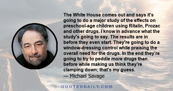 The White House comes out and says it's going to do a major study of the effects on preschool-age children using Ritalin, Prozac and other drugs. I know in advance what the study's going to say. The results are in