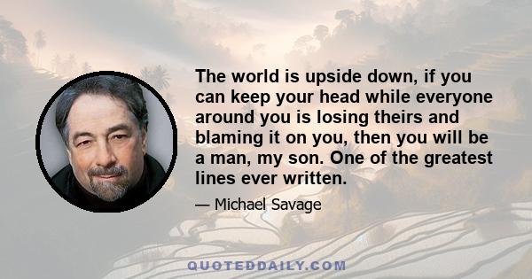 The world is upside down, if you can keep your head while everyone around you is losing theirs and blaming it on you, then you will be a man, my son. One of the greatest lines ever written.