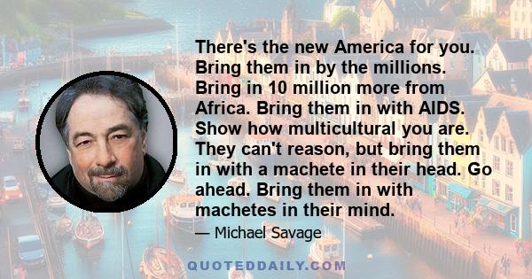 There's the new America for you. Bring them in by the millions. Bring in 10 million more from Africa. Bring them in with AIDS. Show how multicultural you are. They can't reason, but bring them in with a machete in their 