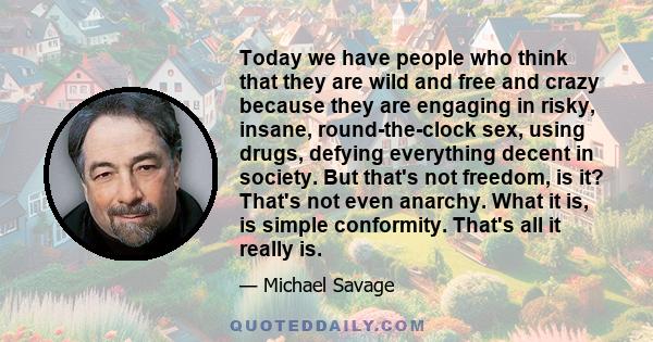 Today we have people who think that they are wild and free and crazy because they are engaging in risky, insane, round-the-clock sex, using drugs, defying everything decent in society. But that's not freedom, is it?