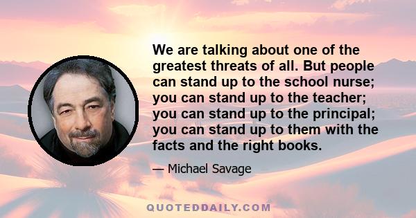 We are talking about one of the greatest threats of all. But people can stand up to the school nurse; you can stand up to the teacher; you can stand up to the principal; you can stand up to them with the facts and the