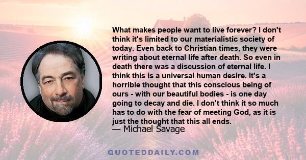 What makes people want to live forever? I don't think it's limited to our materialistic society of today. Even back to Christian times, they were writing about eternal life after death. So even in death there was a