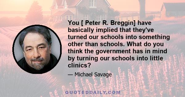 You [ Peter R. Breggin] have basically implied that they've turned our schools into something other than schools. What do you think the government has in mind by turning our schools into little clinics?